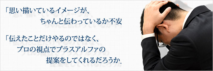 「思い描いているイメージが、ちゃんと伝わっているか不安」 「伝えたことだけやるのではなく、プロの視点でプラスアルファの提案をしてくれるだろうか」