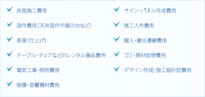 □　床面施工費用 □　造作費用（天井造作や展示台など） □　表装（仕上げ） □　テーブル・チェアなどのレンタル備品費用 □　電気工事・照明費用 □　映像・音響機材費用 □　サイン・パネル作成費用	□　施工人件費用 □　搬入・搬出運搬費用 □　ゴミ・廃材処理費用 □　デザイン作成・施工設計図費用