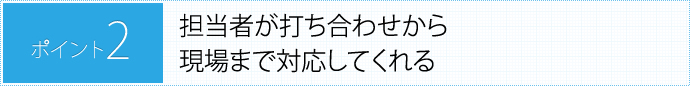 PONT2.担当者が打ち合わせから現場まで対応してくれる