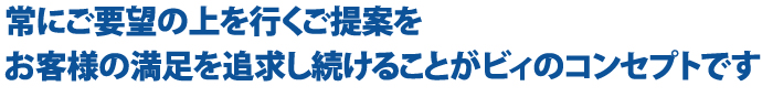 常にご要望の上を行くご提案を お客様の満足を追求し続けることがビィのコンセプトです