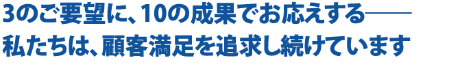 3のご要望に、10の成果でお応えする―― 私たちは、顧客満足を追求し続けています