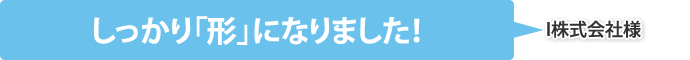 しっかり「形」になりました！（I株式会社様）