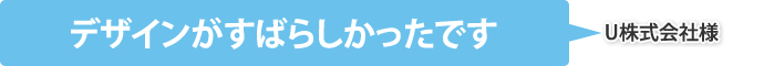 デザインがすばらしかったです（U株式会社様）