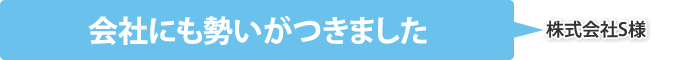 会社にも勢いがつきました（株式会社S様）