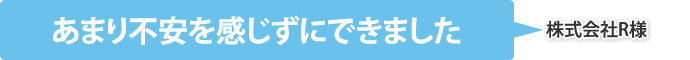 あまり不安を感じずにできました（株式会社R様）