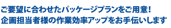 ご要望に合わせたパッケージプランをご用意！ 企画担当者様の作業効率アップをお手伝いします