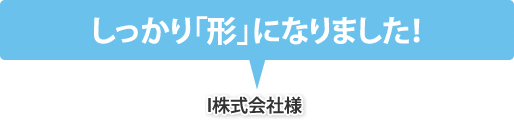 しっかり「形」になりました！（I株式会社様）