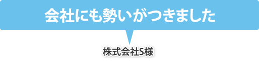 会社にも勢いがつきました（株式会社S様）