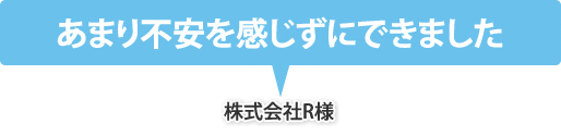 あまり不安を感じずにできました（株式会社R様）